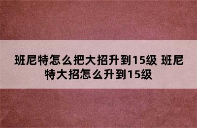 班尼特怎么把大招升到15级 班尼特大招怎么升到15级